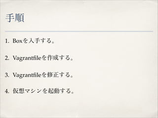 手順
1. Boxを入手する。!
2. Vagrantﬁleを作成する。!
3. Vagrantﬁleを修正する。!
4. 仮想マシンを起動する。

 