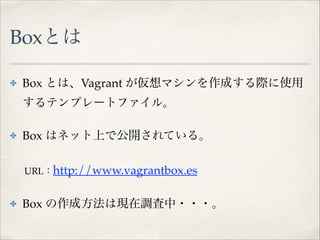 Boxとは
✤

Box とは、Vagrant が仮想マシンを作成する際に使用
するテンプレートファイル。!

✤

Box はネット上で公開されている。!

!

URL：http://www.vagrantbox.es!

✤

Box の作成方法は現在調査中・・・。

 