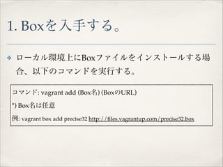 1. Boxを入手する。
✤

ローカル環境上にBoxファイルをインストールする場
合、以下のコマンドを実行する。!

! !
! コマンド: vagrant add (Box名) (BoxのURL)!
*) Box名は任意!
例: vagrant box add precise32 http://ﬁles.vagrantup.com/precise32.box

 