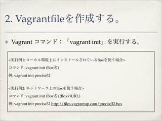 2. Vagrantﬁleを作成する。
✤

Vagrant コマンド：「vagrant init」を実行する。!
<実行例1: ローカル環境上にインストールされているBoxを使う場合>!
コマンド: vagrant init (Box名)!
例: vagrant init precise32!
<実行例2: ネットワーク上のBoxを使う場合>!
コマンド: vagrant init (Box名) (BoxのURL)!
例: vagrant init precise32 http://ﬁles.vagrantup.com/precise32.box

 
