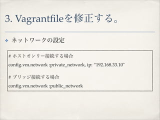 3. Vagrantﬁleを修正する。
ネットワークの設定!

✤
!

# ホストオンリー接続する場合!
conﬁg.vm.network :private_network, ip: “192.168.33.10"!
!

# ブリッジ接続する場合!
conﬁg.vm.network :public_network

 