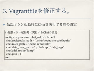 3. Vagrantﬁleを修正する。
✤
!

仮想マシン起動時にChefを実行する際の設定!
# 仮想マシン起動時に実行するChefの設定!
conﬁg.vm.provision :chef_solo do |chef|!
chef.cookbooks_path = "./chef-repo/site-cookbooks"!
chef.roles_path = "./chef-repo/roles"!
chef.data_bags_path = "./chef-repo/data_bags"!
chef.add_recipe "lamp"!
chef.json = { }!
end!

 