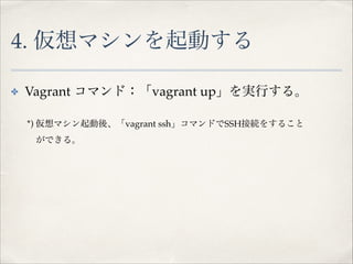 4. 仮想マシンを起動する
✤

Vagrant コマンド：「vagrant up」を実行する。!

!
!

*) 仮想マシン起動後、「vagrant ssh」コマンドでSSH接続をすること!

!

ができる。!

 