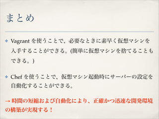 まとめ 
✤

Vagrant を使うことで、必要なときに素早く仮想マシンを
入手することができる。(簡単に仮想マシンを捨てることも
できる。)!

✤

Chef を使うことで、仮想マシン起動時にサーバーの設定を
自動化することができる。!

→ 時間の短縮および自動化により、正確かつ迅速な開発環境
の構築が実現する！

 
