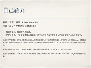 自己紹介
名前：木下 真哉 (Shinya Kinoshita)
所属：からくり株式会社 (契約社員)

!
福岡生まれ、福岡育ちの32歳。
アプリ開発、インフラ構築と幅広く対応するマルチなソフトウェアエンジニアとして活動中。

!

地元の大学卒業後、6年ほど業務系システムの開発プロジェクトに常駐型派遣エンジニアとして参加 (Java、COBOL)
その後、社内SNS国内シェアNo.1と言われているBeat Communication に入社。パッケージソフトの開発や保守を担
当。

!

東日本大震災がきっかけで福岡に帰還し、派遣社員や業務委託等でさまざまプロジェクトに参加。

!

現在は在宅勤務という形で、からくり株式会社 (東京) でiOSアプリやサーバーサイドプログラム (Python)の開発に従
事。

!

 
