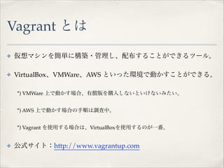 Vagrant とは
✤

仮想マシンを簡単に構築・管理し、配布することができるツール。!

✤

VirtualBox、VMWare、AWS といった環境で動かすことができる。!

!

*) VMWare 上で動かす場合、有償版を購入しないといけないみたい。!

!

*) AWS 上で動かす場合の手順は調査中。!

!

*) Vagrant を使用する場合は、VirtualBoxを使用するのが一番。!

✤

公式サイト：http://www.vagrantup.com

 