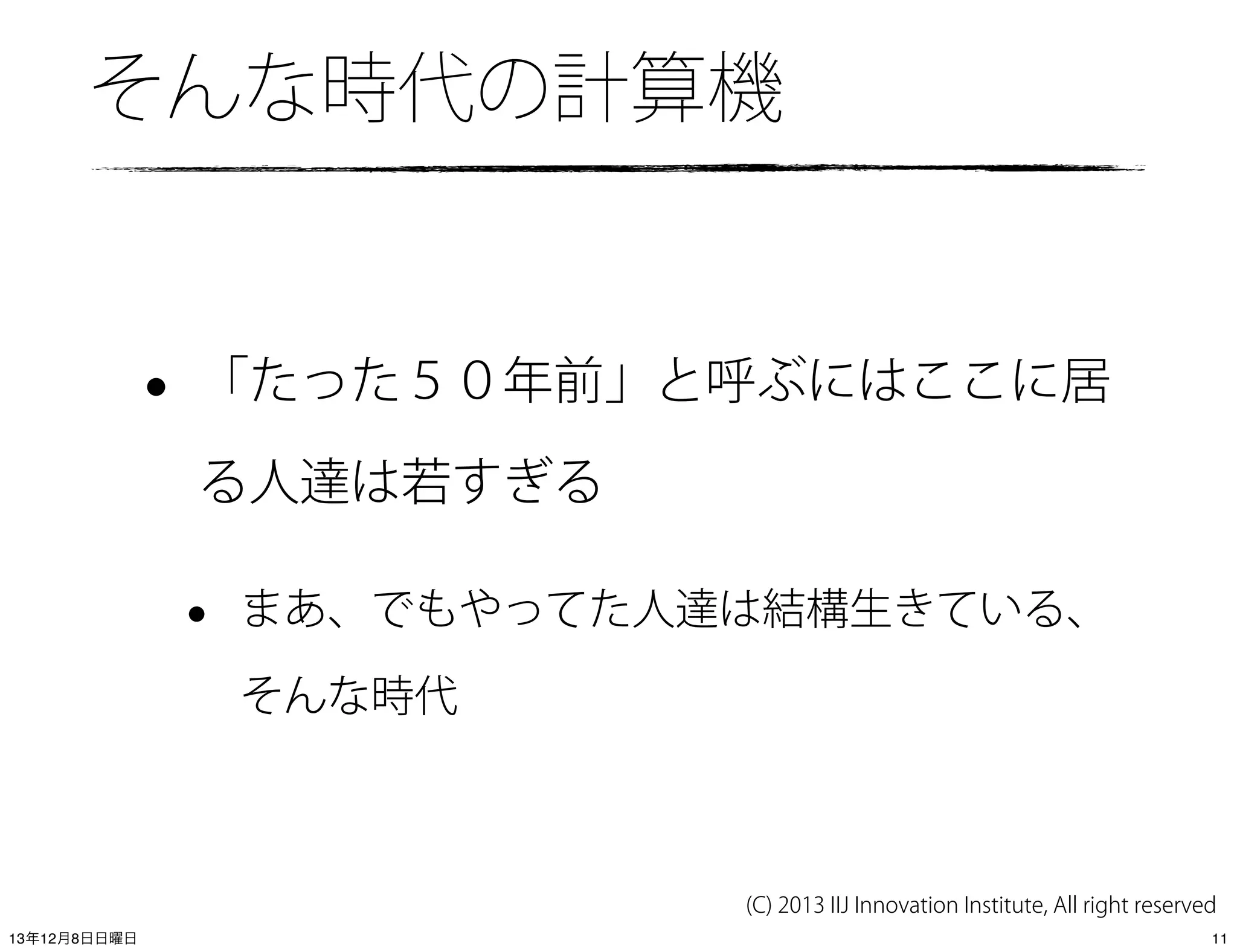 そんな時代の計算機

•

「たった５０年前」と呼ぶにはここに居
る人達は若すぎる

•

まあ、でもやってた人達は結構生きている、
そんな時代

(C) 2013 IIJ Innovation Institute, All right reserved
13年12月8日日曜日

11

 