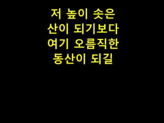 저 높이 솟은
산이 되기보다
여기 오름직한
동산이 되길

 