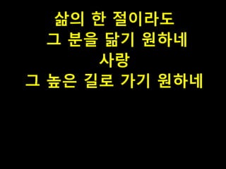 삶의 한 절이라도
그 분을 닮기 원하네
사랑
그 높은 길로 가기 원하네

 