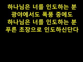 하나님은 너를 인도하는 분
광야에서도 폭풍 중에도
하나님은 너를 인도하는 분
푸른 초장으로 인도하신단다

 