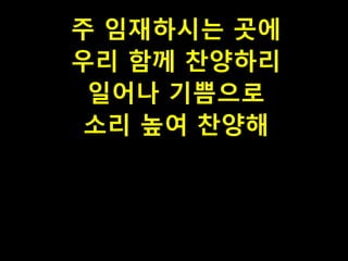 주 임재하시는 곳에
우리 함께 찬양하리
일어나 기쁨으로
소리 높여 찬양해

 