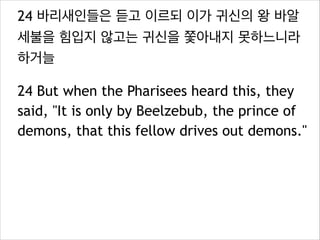 24 바리새인들은 듣고 이르되 이가 귀신의 왕 바알
세불을 힘입지 않고는 귀신을 쫓아내지 못하느니라
하거늘
24 But when the Pharisees heard this, they
said, "It is only by Beelzebub, the prince of
demons, that this fellow drives out demons."

 