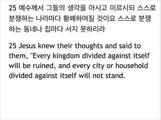 25 예수께서 그들의 생각을 아시고 이르시되 스스로
분쟁하는 나라마다 황폐하여질 것이요 스스로 분쟁
하는 동네나 집마다 서지 못하리라
25 Jesus knew their thoughts and said to
them, "Every kingdom divided against itself
will be ruined, and every city or household
divided against itself will not stand.

 