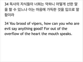 34 독사의 자식들아 너희는 악하니 어떻게 선한 말
을 할 수 있느냐 이는 마음에 가득한 것을 입으로 말
함이라
34 You brood of vipers, how can you who are
evil say anything good? For out of the
overflow of the heart the mouth speaks.

 