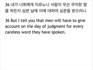 36 내가 너희에게 이르노니 사람이 무슨 무익한 말
을 하든지 심판 날에 이에 대하여 심문을 받으리니
36 But I tell you that men will have to give
account on the day of judgment for every
careless word they have spoken.

 