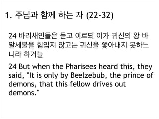 1. 주님과 함께 하는 자 (22-32)
24 바리새인들은 듣고 이르되 이가 귀신의 왕 바
알세불을 힘입지 않고는 귀신을 쫓아내지 못하느
니라 하거늘
24 But when the Pharisees heard this, they
said, "It is only by Beelzebub, the prince of
demons, that this fellow drives out
demons."

 