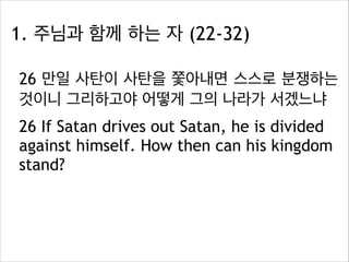 1. 주님과 함께 하는 자 (22-32)
26 만일 사탄이 사탄을 쫓아내면 스스로 분쟁하는
것이니 그리하고야 어떻게 그의 나라가 서겠느냐
26 If Satan drives out Satan, he is divided
against himself. How then can his kingdom
stand?

 