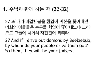 1. 주님과 함께 하는 자 (22-32)
27 또 내가 바알세불을 힘입어 귀신을 쫓아내면
너희의 아들들은 누구를 힘입어 쫓아내느냐 그러
므로 그들이 너희의 재판관이 되리라
27 And if I drive out demons by Beelzebub,
by whom do your people drive them out?
So then, they will be your judges.

 