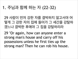 1. 주님과 함께 하는 자 (22-32)
29 사람이 먼저 강한 자를 결박하지 않고서야 어
떻게 그 강한 자의 집에 들어가 그 세간을 강탈하
겠느냐 결박한 후에야 그 집을 강탈하리라
29 "Or again, how can anyone enter a
strong man's house and carry off his
possessions unless he first ties up the
strong man? Then he can rob his house.

 