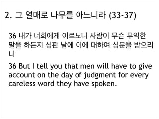 2. 그 열매로 나무를 아느니라 (33-37)
36 내가 너희에게 이르노니 사람이 무슨 무익한
말을 하든지 심판 날에 이에 대하여 심문을 받으리
니
36 But I tell you that men will have to give
account on the day of judgment for every
careless word they have spoken.

 