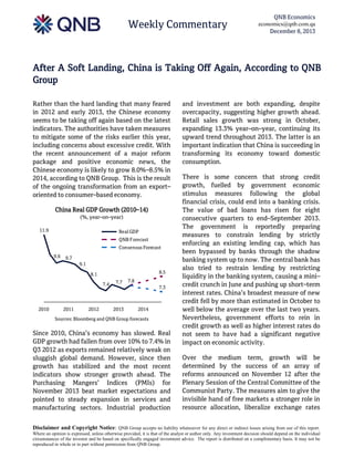 Weekly Commentary

QNB Economics
economics@qnb.com.qa
December 8, 2013

After A Soft Landing, China is Taking Off Again, According to QNB
Group
Rather than the hard landing that many feared
in 2012 and early 2013, the Chinese economy
seems to be taking off again based on the latest
indicators. The authorities have taken measures
to mitigate some of the risks earlier this year,
including concerns about excessive credit. With
the recent announcement of a major reform
package and positive economic news, the
Chinese economy is likely to grow 8.0%–8.5% in
2014, according to QNB Group. This is the result
of the ongoing transformation from an export–
oriented to consumer–based economy.
China Real GDP Growth (2010–14)
(%, year–on–year)
11.9

Real GDP
QNB Forecast
Consensus Forecast
9.6

9.7
9.1
8.5

8.1
7.4

2010

2011

2012

7.7

2013

7.8
7.3

2014

Sources: Bloomberg and QNB Group forecasts

Since 2010, China’s economy has slowed. Real
GDP growth had fallen from over 10% to 7.4% in
Q3 2012 as exports remained relatively weak on
sluggish global demand. However, since then
growth has stabilized and the most recent
indicators show stronger growth ahead. The
Purchasing Mangers’ Indices (PMIs) for
November 2013 beat market expectations and
pointed to steady expansion in services and
manufacturing sectors. Industrial production

and investment are both expanding, despite
overcapacity, suggesting higher growth ahead.
Retail sales growth was strong in October,
expanding 13.3% year–on–year, continuing its
upward trend throughout 2013. The latter is an
important indication that China is succeeding in
transforming its economy toward domestic
consumption.
There is some concern that strong credit
growth, fuelled by government economic
stimulus measures following the global
financial crisis, could end into a banking crisis.
The value of bad loans has risen for eight
consecutive quarters to end–September 2013.
The government is reportedly preparing
measures to constrain lending by strictly
enforcing an existing lending cap, which has
been bypassed by banks through the shadow
banking system up to now. The central bank has
also tried to restrain lending by restricting
liquidity in the banking system, causing a mini–
credit crunch in June and pushing up short–term
interest rates. China’s broadest measure of new
credit fell by more than estimated in October to
well below the average over the last two years.
Nevertheless, government efforts to rein in
credit growth as well as higher interest rates do
not seem to have had a significant negative
impact on economic activity.
Over the medium term, growth will be
determined by the success of an array of
reforms announced on November 12 after the
Plenary Session of the Central Committee of the
Communist Party. The measures aim to give the
invisible hand of free markets a stronger role in
resource allocation, liberalize exchange rates

Disclaimer and Copyright Notice: QNB Group accepts no liability whatsoever for any direct or indirect losses arising from use of this report.
Where an opinion is expressed, unless otherwise provided, it is that of the analyst or author only. Any investment decision should depend on the individual
circumstances of the investor and be based on specifically engaged investment advice. The report is distributed on a complimentary basis. It may not be
reproduced in whole or in part without permission from QNB Group.

 