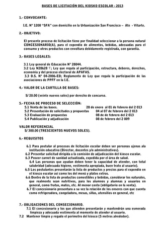 BASES DE LICITACIÓN DEL KIOSKO ESCOLAR - 2013


1.- CONVOCANTE:

  I.E. Nº 1208 “SFA” con domicilio en la Urbanización San Francisco – Ate - Vitarte.

2.- OBJETIVO:

   El presente proceso de licitación tiene por finalidad seleccionar a la persona natural
   CONCESIONARIO(A), para el expendio de alimentos, bebidas, adecuadas para el
   consumo y otros productos con envoltura debidamente registrada, con garantía.

3.- BASES LEGALES:

   3.1 Ley general de Educación Nº 28044.
   3.2 Ley N28628 ‫ ; ؟‬Ley que regula al participación, estructura, deberes, derechos,
   economía y del proceso electoral de APAFAS.
   3.3 D.S. Nº 04-2006-ED; Reglamento de Ley que regula la participación de las
   asociaciones de PPFF en la I.E.

4.- VALOR DE LA CARTILLA DE BASES:

    S/ 20.00 (veinte nuevos soles) por derecho de concurso.

5.- FECHA DE PROCESO DE SELECCIÒN:
    5.1 Venta de las bases.                   28 de enero al 01 de febrero del 2 013
    5.2 Presentación de solicitudes y propuestas    04 al 07 de febrero del 2 013
    5.3 Evaluación de propuestas                    08 de de febrero del 2 013
    5.4 Publicación y adjudicación                  08 de febrero del 2 009

VALOR REFERENCIAL
   S/ 300.00 (TRESCIENTOS NUEVOS SOLES).

6.- REQUISITOS

     6.1 Para postular al procesos de licitación escolar deben ser personas ajenas ala
       institución educativa (Director, docentes y/o administrativos).
    6.2 Presentar solicitud dirigida a la comisión de adjudicación del kiosco escolar.
    6.3 Poseer carnet de sanidad actualizada, expedida por el área de salud.
       6.4 Las personas que ayudan deben tener la capacidad de atender, con total
       salubridad (adecuada higiene, vestimenta apropiada, buen trato al usuario).
    6.5 Los postulantes presentarán la lista de productos y precios para el expendio en
       el kiosco escolar así como los del menú y platos extras.
    6.6 Dentro de la lista de productos comestibles y bebidas, considerar los naturales,
       que realmente sean nutritivos, para los alumnos y alumnas y usuarios en
       general, como frutas, mates, etc. Al menor costo (obligatorio en la venta).
     6.7 El concesionario presentara a su vez la relación de los enseres con que cuenta
       como refrigeradora, congeladora, mesas, sillas, utensilios en general, etc


7.- OBLIGACIONES DEL CONSECIONARIO.
     7.1 El concesionario y los que atienden presentarán y mantendrán una esmerada
       limpieza y adecuada vestimenta al momento de atender al usuario.
7.2 Mantener limpio y regado el perímetro del kiosco (5 metros alrededor).
 