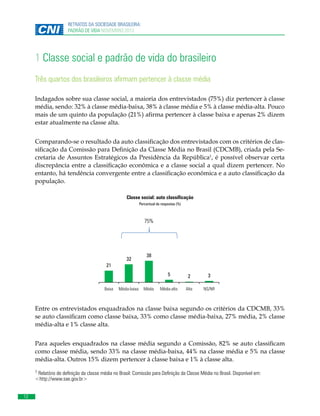 RETRATOS DA SOCIEDADE BRASILEIRA:
PADRÃO DE VIDA NOVEMBRO 2013

1 Classe social e padrão de vida do brasileiro
Três quartos dos brasileiros afirmam pertencer à classe média
Indagados sobre sua classe social, a maioria dos entrevistados (75%) diz pertencer à classe
média, sendo: 32% à classe média-baixa, 38% à classe média e 5% à classe média-alta. Pouco
mais de um quinto da população (21%) afirma pertencer à classe baixa e apenas 2% dizem
estar atualmente na classe alta.
Comparando-se o resultado da auto classificação dos entrevistados com os critérios de classificação da Comissão para Definição da Classe Média no Brasil (CDCMB), criada pela Secretaria de Assuntos Estratégicos da Presidência da República1, é possível observar certa
discrepância entre a classificação econômica e a classe social a qual dizem pertencer. No
entanto, há tendência convergente entre a classificação econômica e a auto classificação da
população.
Classe social: auto classificação
Percentual de respostas (%)

75%

32

38

21
5
Baixa

MédiaMédia-baixa
baixa

Média

2

3

Média-alta

Alta

NS/NR

Entre os entrevistados enquadrados na classe baixa segundo os critérios da CDCMB, 33%
se auto classificam como classe baixa, 33% como classe média-baixa, 27% média, 2% classe
média-alta e 1% classe alta.
Para aqueles enquadrados na classe média segundo a Comissão, 82% se auto classificam
como classe média, sendo 33% na classe média-baixa, 44% na classe média e 5% na classe
média-alta. Outros 15% dizem pertencer à classe baixa e 1% à classe alta.
1 Relatório de definição da classe média no Brasil: Comissão para Definição da Classe Média no Brasil. Disponível em:
<http://www.sae.gov.br>

12

 