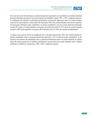 RETRATOS DA SOCIEDADE BRASILEIRA:
PADRÃO DE VIDA NOVEMBRO 2013

No caso do nível de instrução, os percentuais de marcações em satisfeito ou muito satisfeito
ficaram bastante próximos aos percentuais do trabalho atual: 53% e 19%, respectivamente.
A satisfação em relação a educação apresentou acentuada diferença entre os entrevistados
com níveis mais baixos e mais altos de instrução: 86% dos entrevistados com nível superior
de educação afirmam estar satisfeitos ou muito satisfeitos com seu nível atual de instrução
contra 65% para os entrevistados com grau de instrução entre 5ª e 8ª série do ensino fundamental e 68% para aqueles com grau de instrução até a 4ª série do ensino fundamental.
A opção com menor nível de satisfação foi a situação financeira: 54% dos entrevistados se
dizem satisfeitos com a situação financeira pessoal e 15% se dizem muito satisfeitos. A diferença em termos de satisfação com a situação financeira entre os entrevistados na maior
faixa de renda (mais de 10 salários mínimos) e menor faixa de renda familiar (até 1 salário
mínimo) é também é expressiva: 78% e 54%, respectivamente.

23

 
