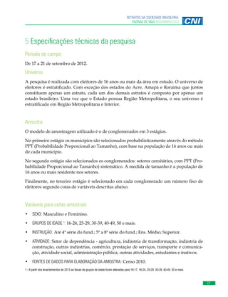 RETRATOS DA SOCIEDADE BRASILEIRA:
PADRÃO DE VIDA NOVEMBRO 2013

5 Especificações técnicas da pesquisa
Período de campo
De 17 a 21 de setembro de 2012.

Universo
A pesquisa é realizada com eleitores de 16 anos ou mais da área em estudo. O universo de
eleitores é estratificado. Com exceção dos estados do Acre, Amapá e Roraima que juntos
constituem apenas um estrato, cada um dos demais estratos é composto por apenas um
estado brasileiro. Uma vez que o Estado possua Região Metropolitana, o seu universo é
estratificado em Região Metropolitana e Interior.

Amostra
O modelo de amostragem utilizado é o de conglomerados em 3 estágios.
No primeiro estágio os municípios são selecionados probabilisticamente através do método
PPT (Probabilidade Proporcional ao Tamanho), com base na população de 16 anos ou mais
de cada município.
No segundo estágio são selecionados os conglomerados: setores censitários, com PPT (Probabilidade Proporcional ao Tamanho) sistemático. A medida de tamanho é a população de
16 anos ou mais residente nos setores.
Finalmente, no terceiro estágio é selecionado em cada conglomerado um número fixo de
eleitores segundo cotas de variáveis descritas abaixo.

Variáveis para cotas amostrais
•	 SEXO: Masculino e Feminino.
•	 GRUPOS DE IDADE 1: 16-24, 25-29, 30-39, 40-49, 50 e mais.
•	 INSTRUÇÃO: Até 4ª série do fund.; 5ª a 8ª série do fund.; Ens. Médio; Superior.
•	 ATIVIDADE: Setor de dependência - agricultura, indústria de transformação, indústria de
construção, outras indústrias, comércio, prestação de serviços, transporte e comunicação, atividade social, administração pública, outras atividades, estudantes e inativos.
•	 FONTES DE DADOS PARA ELABORAÇÃO DA AMOSTRA: Censo 2010.
1 - A partir dos levantamentos de 2013 as faixas de grupos de idade foram alteradas para 16-17, 18-24, 25-29, 30-39, 40-49, 50 e mais.

27

 