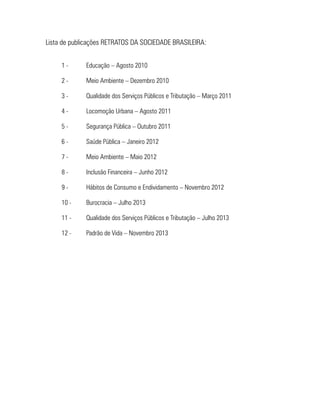 Lista de publicações RETRATOS DA SOCIEDADE BRASILEIRA:
1-	

Educação – Agosto 2010

2-	

Meio Ambiente – Dezembro 2010

3-	

Qualidade dos Serviços Públicos e Tributação – Março 2011

4-	

Locomoção Urbana – Agosto 2011

5-	

Segurança Pública – Outubro 2011

6-	

Saúde Pública – Janeiro 2012

7-	

Meio Ambiente – Maio 2012

8-	

Inclusão Financeira – Junho 2012

9-	

Hábitos de Consumo e Endividamento – Novembro 2012

10 - 	

Burocracia – Julho 2013

11 - 	

Qualidade dos Serviços Públicos e Tributação – Julho 2013

12 - 	

Padrão de Vida – Novembro 2013

 