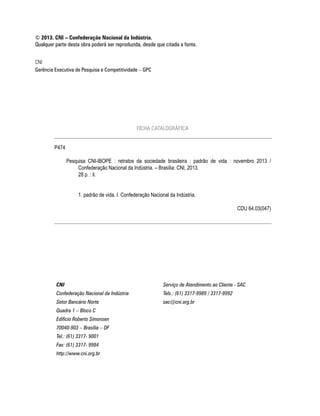 © 2013. CNI – Confederação Nacional da Indústria.
Qualquer parte desta obra poderá ser reproduzida, desde que citada a fonte.
CNI
Gerência Executiva de Pesquisa e Competitividade – GPC

FICHA CATALOGRÁFICA
P474
Pesquisa CNI-IBOPE : retratos da sociedade brasileira : padrão de vida : novembro 2013 /
Confederação Nacional da Indústria. – Brasília: CNI, 2013.
28 p. : il.
1. padrão de vida. I. Confederação Nacional da Indústria.
CDU 64.03(047)

CNI

Serviço de Atendimento ao Cliente - SAC

Confederação Nacional da Indústria

Tels.: (61) 3317-9989 / 3317-9992

Setor Bancário Norte

sac@cni.org.br

Quadra 1 – Bloco C
Edifício Roberto Simonsen
70040-903 – Brasília – DF
Tel.: (61) 3317- 9001
Fax: (61) 3317- 9994
http://www.cni.org.br

 