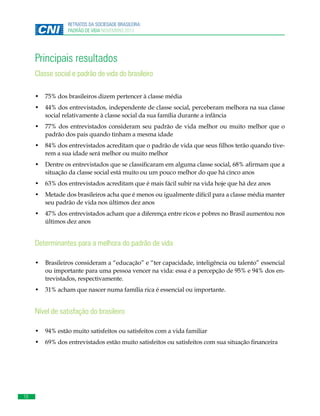 RETRATOS DA SOCIEDADE BRASILEIRA:
PADRÃO DE VIDA NOVEMBRO 2013

Principais resultados
Classe social e padrão de vida do brasileiro
•	 	 5% dos brasileiros dizem pertencer à classe média
7
•	 	 4% dos entrevistados, independente de classe social, perceberam melhora na sua classe
4
social relativamente à classe social da sua família durante a infância
•	 	 7% dos entrevistados consideram seu padrão de vida melhor ou muito melhor que o
7
padrão dos pais quando tinham a mesma idade
•	 	 4% dos entrevistados acreditam que o padrão de vida que seus filhos terão quando tive8
rem a sua idade será melhor ou muito melhor
•	 	 entre os entrevistados que se classificaram em alguma classe social, 68% afirmam que a
D
situação da classe social está muito ou um pouco melhor do que há cinco anos
•	 	 3% dos entrevistados acreditam que é mais fácil subir na vida hoje que há dez anos
6
•	 	 etade dos brasileiros acha que é menos ou igualmente difícil para a classe média manter
M
seu padrão de vida nos últimos dez anos
•	 	 7% dos entrevistados acham que a diferença entre ricos e pobres no Brasil aumentou nos
4
últimos dez anos

Determinantes para a melhora do padrão de vida
•	 	 rasileiros consideram a “educação” e “ter capacidade, inteligência ou talento” essencial
B
ou importante para uma pessoa vencer na vida: essa é a percepção de 95% e 94% dos entrevistados, respectivamente.
•	 	 1% acham que nascer numa família rica é essencial ou importante.
3

Nível de satisfação do brasileiro
•	 	 4% estão muito satisfeitos ou satisfeitos com a vida familiar
9
•	 	 9% dos entrevistados estão muito satisfeitos ou satisfeitos com sua situação financeira
6

10

 