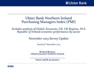 Ulster Bank Northern Ireland 
Purchasing Managers Index (PMI)
Includes analysis of Global, Eurozone, UK, UK Regions, NI & 
Republic of Ireland economic performance by sector

November 2013 Survey Update 
Issued 9th December 2013

Richard Ramsey
Chief Economist Northern Ireland
richard.ramsey@ulsterbankcm.com
Twitter @UB_Economics

 