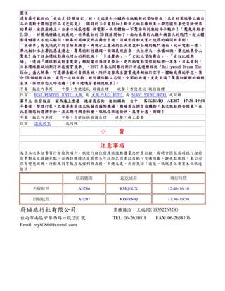 圍住。
圍住。
還有最受歡迎的「
歷險記」
史瑞克和小驢再次挑戰新的冒險歷程！
還有最受歡迎的「史瑞克 4D 歷險記」裡，史瑞克和小驢再次挑戰新的冒險歷程！來自好萊塢夢工廠出
品的奧斯卡獎動畫作品《史瑞克》，
》，獨特的
電影加上新次元的特殊效果，
品的奧斯卡獎動畫作品《史瑞克》，獨特的 3-D 電影加上新次元的特殊效果，帶您儘情享受冒險世界
的奧妙。坐在座椅上，
個電影。
魅力！「
！「魔鬼終結者
的奧妙。坐在座椅上，全身心地感受整 個電影。快來體驗一下驚險而刺激的 4-D 魅力！「魔鬼終結者
2:3D」，好萊塢特攝技術展現，
」，好萊塢特攝技術展現
探險開始了。面向未來的人類和機器人的戰鬥。
2:3D」，好萊塢特攝技術展現，世界最初的 3D 探險開始了。面向未來的人類和機器人的戰鬥。超立體
影像嚇得人不能不躲閃。銀幕的英雄突然在舞台出現。消滅影像和現實之境界的瞬間將來到。
影像嚇得人不能不躲閃。銀幕的英雄突然在舞台出現。消滅影像和現實之境界的瞬間將來到。
水世界」有充滿武打的冒險表演秀。再現水上基地的巨大裝置和壯絕的戰鬥場面，宛如電影一樣。
「水世界」有充滿武打的冒險表演秀。再現水上基地的巨大裝置和壯絕的戰鬥場面，宛如電影一樣。
摩托艇和水上摩托急速滑走，驚異的特技鏡頭一個個展現出來 火柱沖天，水噴四濺，
現出來。
摩托艇和水上摩托急速滑走，驚異的特技鏡頭一個個展現出來。火柱沖天，水噴四濺，聲光效果令人
驚歎! 為了日本環球影城而增加的新設施：「卡通慶典」、「史奴比冒險舞台」、「
：「卡通慶典」、「史奴比冒險舞台」、「史奴比遊樂
驚歎! 為了日本環球影城而增加的新設施：「卡通慶典」、「史奴比冒險舞台」、「史奴比遊樂
」，透過 環球影城動畫魔術』解開電影導演史帝芬．史匹柏電影製作的秘密…等等。日本首創！
透過『
場」，透過『環球影城動畫魔術』解開電影導演史帝芬．史匹柏電影製作的秘密…等等。日本首創！
日本環球影城的新浮游感雲霄飛車」，
」，2007 年春天開幕的新浮游感遊樂設施『
日本環球影城的新浮游感雲霄飛車」，2007 年春天開幕的新浮游感遊樂設施『Hollywood Dream The
Ride』盛大開幕。可選擇喜歡的音樂系統，陪伴遊客乘坐雲霄飛車翱翔於空中，體驗飛舞的夢想。
Ride』盛大開幕。可選擇喜歡的音樂系統，陪伴遊客乘坐雲霄飛車翱翔於空中，體驗飛舞的夢想。集
個娛樂設施，讓您一次玩個夠；絕對讓你難以忘懷，全園的街道，
合 18 個娛樂設施，讓您一次玩個夠；絕對讓你難以忘懷，全園的街道，更是充滿了驚喜和歡樂的娛樂
表演，保證令您大呼過癮。 本日建議穿著輕便服裝)
表演，保證令您大呼過癮。(本日建議穿著輕便服裝)。
早餐：飯店內享用
中餐：方便遊玩~敬請自理
晚餐：方便遊玩~敬請自理
住宿： BEST WESTERN JOYTEL 大阪 或 大阪 PLAZA HOTEL 或 SUNNY STONE HOTEL 或同級
住宿飯店－關西海上空港．機場商店街．逛街購物－
KIX/RMQ AE287 17:30~19:50
第 5 天 住宿飯店－關西海上空港．機場商店街．逛街購物－台中
早餐後，整理行裝。之後專車前往大阪關西國際機場，機場商店街自由購物，本次旅程終告結束，
早餐後，整理行裝。之後專車前往大阪關西國際機場，機場商店街自由購物，本次旅程終告結束，在
此感謝您的選擇參加，並且期待擱再相會，敬祝您旅途愉快，萬事如意，謝謝！
此感謝您的選擇參加，並且期待擱再相會，敬祝您旅途愉快，萬事如意，謝謝！
早餐：飯店內享用
中餐：方便逛街敬請自理
晚餐：機上套餐
住宿： 溫暖的家
或同級

小

費

注意事項
為了本次各位貴賓行程愉快順利，旅遊行程住宿及旅遊點儘量忠於原行程，有時會因飯店確認行程前
後更動或互換觀光點，若遇特殊情況或其他不可抗拒之因素以及船、交通阻塞、觀光點休假，本公司
保有變更班機、行程及同等飯店之權利與義務，不便之處，尚祈見諒！最後，敬祝各位貴賓本次旅途
愉快！
航班號碼

起訖城市

飛行時間

去程航班

AE286

RMQ/KIX

12:40~16:10

回程航班

AE287

KIX/RMQ

17:30~19:50

府城旅行社有限公司

業務請洽：王瑞同(0935226328)

台南市南區中華西路一段 250 號
Email: rey8086@hotmail.com

TEL: 06-2638018

FAX: 06-2638106

 
