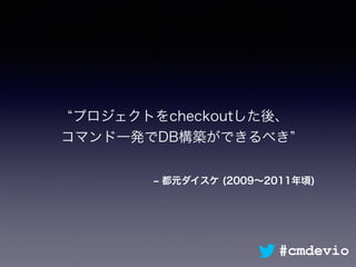 ‒ 都元ダイスケ (2009∼2011年頃)
プロジェクトをcheckoutした後、 
コマンド一発でDB構築ができるべき
#cmdevio
 