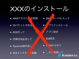 XXXのインストール
• AWSアカウントの取得
• S3バケットの作成
• RDS作って
• 初期化SQL流して
• DynamoDB作成して
• EC2インスタンス起動
• SSHでサーバに入って
• アプリインストール
• アプリ設定
• ELB設定
• CDNかぶせて
• …その話長い？
#cmdevio
 