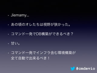 • Jiemamy...
• あの頃のオレたちは視野が狭かった。
• コマンド一発でDB構築ができるべき？
• 甘い。
• コマンド一発でインフラ含む環境構築が 
全て自動で出来るべき！
#cmdevio
 