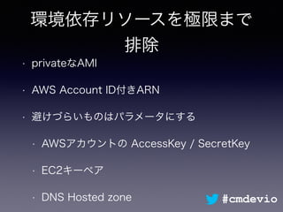 環境依存リソースを極限まで
排除
• privateなAMI
• AWS Account ID付きARN
• 避けづらいものはパラメータにする
• AWSアカウントの AccessKey / SecretKey
• EC2キーペア
• DNS Hosted zone #cmdevio
 