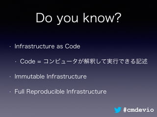 Do you know?
• Infrastructure as Code
• Code = コンピュータが解釈して実行できる記述
• Immutable Infrastructure
• Full Reproducible Infrastructure
#cmdevio
 