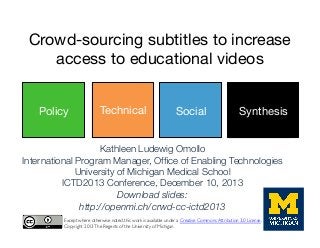 Crowd-sourcing subtitles to increase
access to educational videos
Policy

Technical
Social

Social

Synthesis

Kathleen Ludewig Omollo
International Program Manager, Ofﬁce of Enabling Technologies
University of Michigan Medical School
ICTD2013 Conference, December 10, 2013
Download slides: 
http://openmi.ch/crwd-cc-ictd2013
Except where otherwise noted, this work is available under a Creative Commons Attribution 3.0 License.	

Copyright 2013 The Regents of the University of Michigan	


 