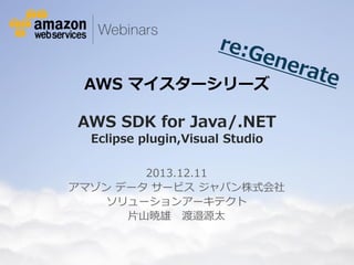 AWS マイスターシリーズ

AWS SDK for Java/.NET
Eclipse plugin,Visual Studio
2013.12.11
アマゾン データ サービス ジャパン株式会社
ソリューションアーキテクト
片山暁雄 渡邉源太

© 2012 Amazon.com, Inc. and its affiliates. All rights reserved. May not be copied, modified or distributed in whole or in part without the express consent of Amazon.com, Inc.

 