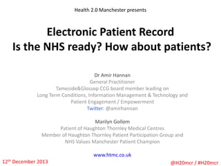 Health 2.0 Manchester presents

Electronic Patient Record
Is the NHS ready? How about patients?
Dr Amir Hannan
General Practitioner
Tameside&Glossop CCG board member leading on
Long Term Conditions, Information Management & Technology and
Patient Engagement / Empowerment
Twitter: @amirhannan
Marilyn Gollom
Patient of Haughton Thornley Medical Centres
Member of Haughton Thornley Patient Participation Group and
NHS Values Manchester Patient Champion
www.htmc.co.uk
12th December 2013

@H20mcr / #H20mcr

 
