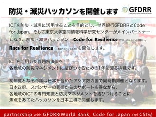防災・減災ハッカソンを開催します
ICTを防災・減災に活用することを目的とし、世界銀行GFDRRとCode
for Japan、そして東京大学空間情報科学研究センターがメインパートナー
となり、防災・減災ハッカソン Code

for Resilience（グローバルイベント名称）、

Race for Resilience（日本国内イベント名称）を開催します。
 
ICTを活用した課題解決策を
各地域の防災マネジメントに結びつけるための1年に渡る挑戦です。
!

初年度となる今年は日本を含めたアジア数カ国で同時期開催となります。
日本政府、スポンサーの皆様からのサポートを得ながら、
各地域のICTの専門知識と防災マネジメントを結びつけることに
焦点をあてたハッカソンを日本主導で開催します。

partnership

with

by mapconcierge

GFDRR/World Bank, Code for Japan

and

CSIS/ 11
!1

 