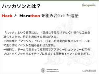 ハッカソンとは？
Hack と Marathon を組み合わせた造語

「ハック」という言葉には、（正規な手段だけでなく）様々な工夫を
凝らすことで、目的を達成する意味がある。
この言葉と「マラソン」という、決まった時間内に集中してゴールま
で走り切るイベントを組み合わせた言葉。
一般的に、チームで集まって短期間でアプリケーションやサービスの
プロトタイプをクリエイティブに作成する開発者イベントの事を差す。

Confidential

 