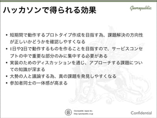 ハッカソンで得られる効果
•

短期間で動作するプロトタイプ作成を目指す為、課題解決の方向性
が正しいかどうかを確認しやすくなる

•

1日や2日で動作するものを作ることを目指すので、サービスコンセ
プトの中で重要な部分のみに集中する必要がある

•

実装のためのディスカッションを通じ、アプローチする課題につい
ての知識が深まる

•
•

大勢の人と議論する為、真の課題を発見しやすくなる
参加者同士の一体感が高まる

Confidential

 