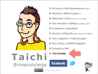 GIS Expert of JICA Alos4Amazon Project
President of MAPconcierge inc,
Researcher of CSIS, at the univ. of Tokyo.
Vise-President

of

OSMap foundation japan

Contributor of OpenRelief
Director of OSGeo.JP/charter member of OSGeo
Tech. supporter

of

Code for Japan

Tech. Writer of GISNEXT Magazine
Evangelist of KML

Taichi

Tree Climber

@mapconcierge

b y Ta a p h o n c iU H A S HS H I
Ta chi F U e r H A
m i i c c iF U R R Ug e I

 