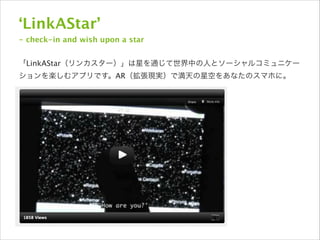 ‘LinkAStar’
- check-in and wish upon a star

!
「LinkAStar（リンカスター）」は星を通じて世界中の人とソーシャルコミュニケー
ションを楽しむアプリです。AR（拡張現実）で満天の星空をあなたのスマホに。

 