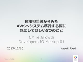 運用担当者からみた
AWSへシステム移行する際に
気にしてほしい5つのこと
CM re:Growth
Developers.IO Meetup 01
2013/12/10

classmethod.jp

Kazuki Ueki

1

 