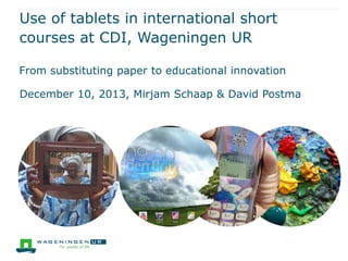 Use of tablets in international short
courses at CDI, Wageningen UR
From substituting paper to educational innovation
December 10, 2013, Mirjam Schaap & David Postma
 