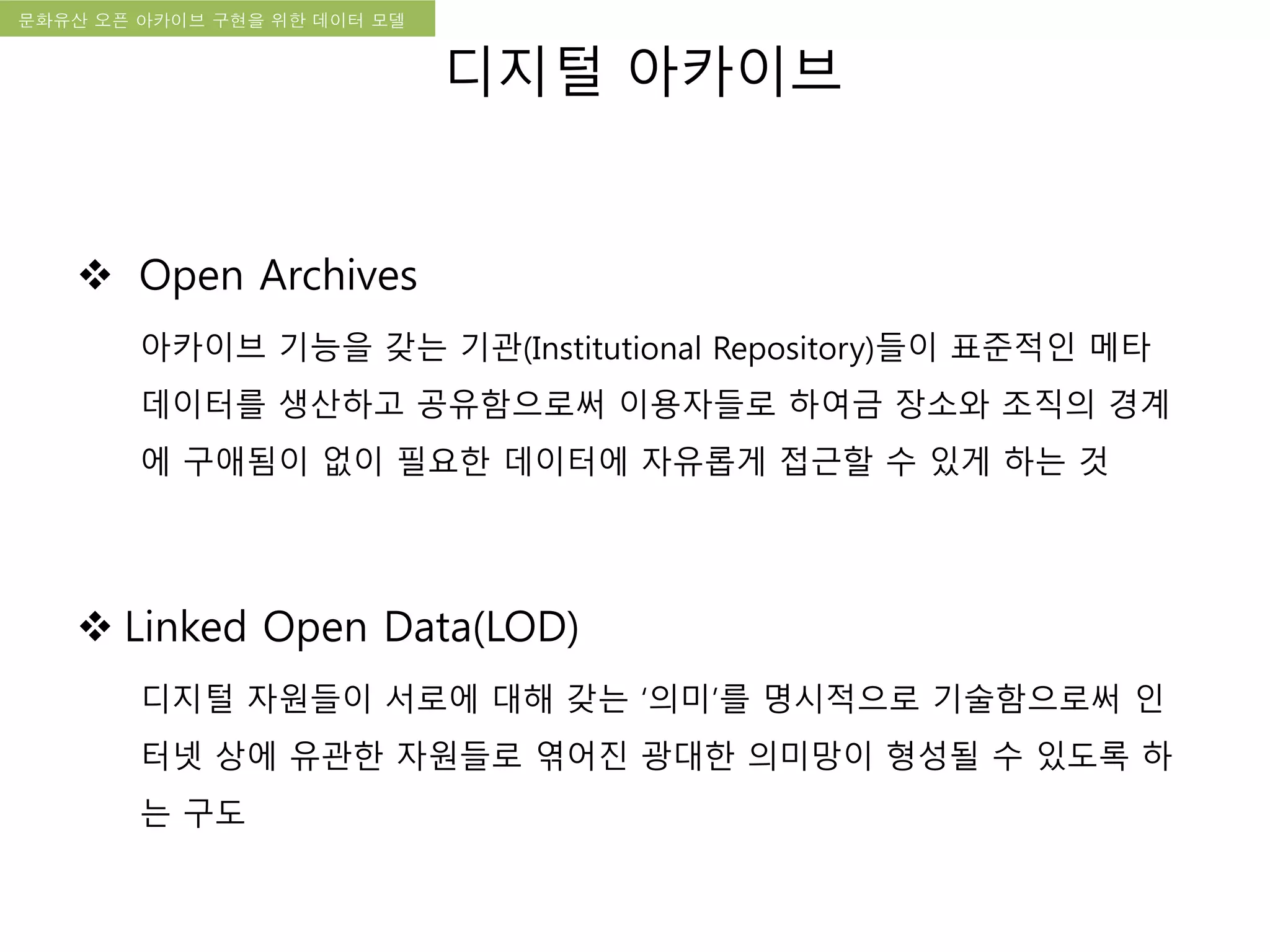 국립한글박물관 디지털 아카이브 구축 기본 구상문화유산 오픈 아카이브 구현을 위한 데이터 모델
 Open Archives
아카이브 기능을 갖는 기관(Institutional Repository)들이 표준적인 메타
데이터를 생산하고 공유함으로써 이용자들로 하여금 장소와 조직의 경계
에 구애됨이 없이 필요한 데이터에 자유롭게 접근할 수 있게 하는 것
 Linked Open Data(LOD)
디지털 자원들이 서로에 대해 갖는 ‘의미’를 명시적으로 기술함으로써 인
터넷 상에 유관한 자원들로 엮어진 광대한 의미망이 형성될 수 있도록 하
는 구도
디지털 아카이브
 